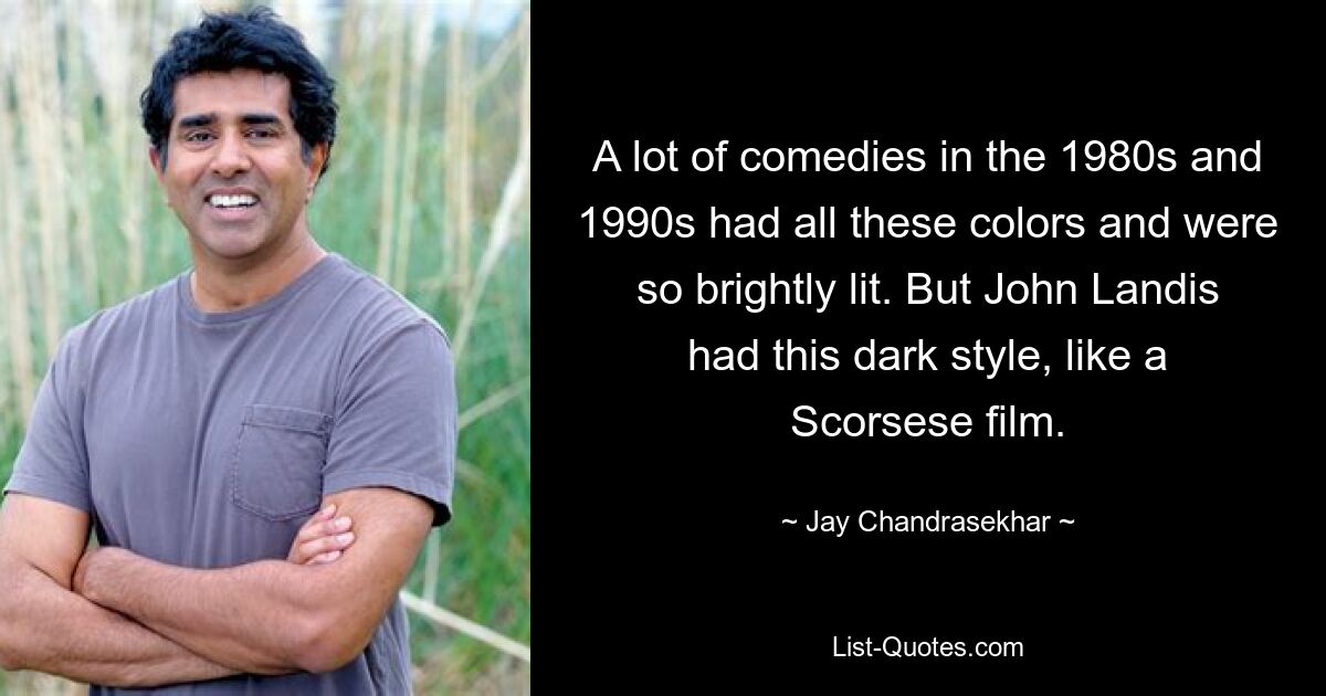 A lot of comedies in the 1980s and 1990s had all these colors and were so brightly lit. But John Landis had this dark style, like a Scorsese film. — © Jay Chandrasekhar