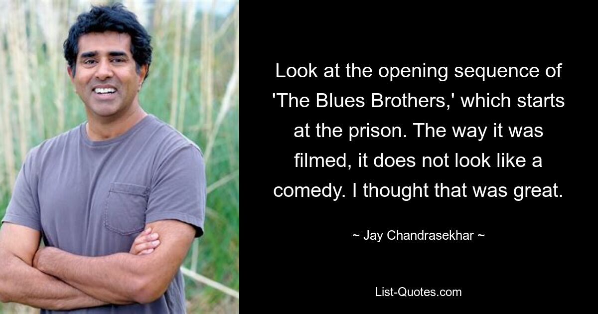 Look at the opening sequence of 'The Blues Brothers,' which starts at the prison. The way it was filmed, it does not look like a comedy. I thought that was great. — © Jay Chandrasekhar