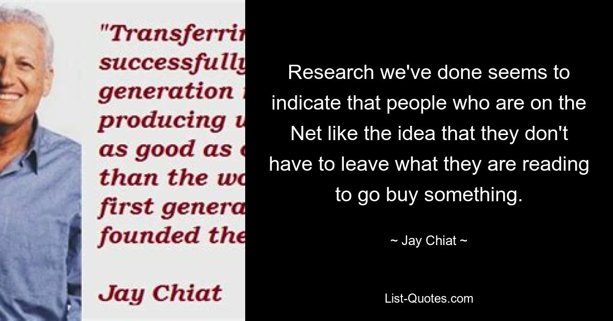 Research we've done seems to indicate that people who are on the Net like the idea that they don't have to leave what they are reading to go buy something. — © Jay Chiat