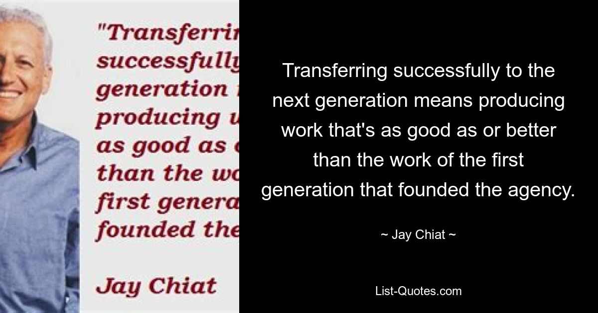 Transferring successfully to the next generation means producing work that's as good as or better than the work of the first generation that founded the agency. — © Jay Chiat