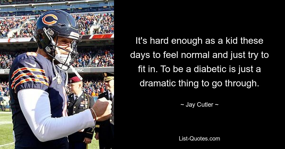 It's hard enough as a kid these days to feel normal and just try to fit in. To be a diabetic is just a dramatic thing to go through. — © Jay Cutler