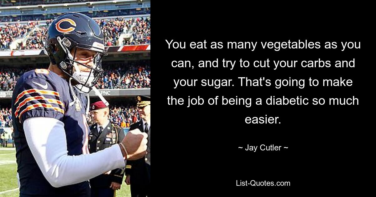 You eat as many vegetables as you can, and try to cut your carbs and your sugar. That's going to make the job of being a diabetic so much easier. — © Jay Cutler