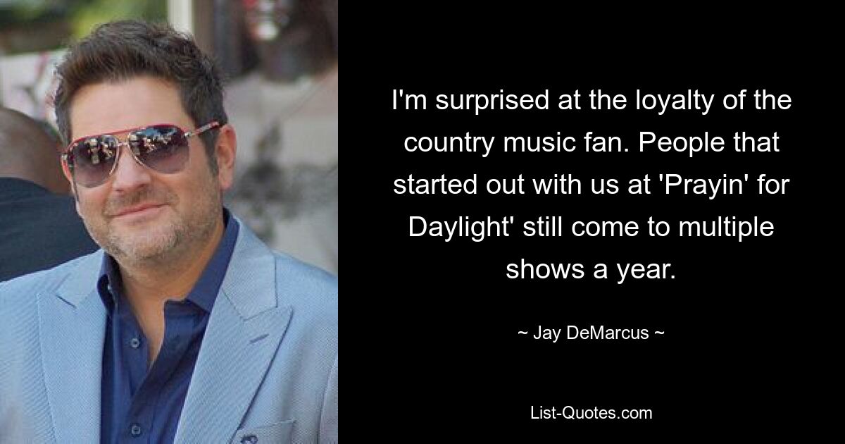 I'm surprised at the loyalty of the country music fan. People that started out with us at 'Prayin' for Daylight' still come to multiple shows a year. — © Jay DeMarcus