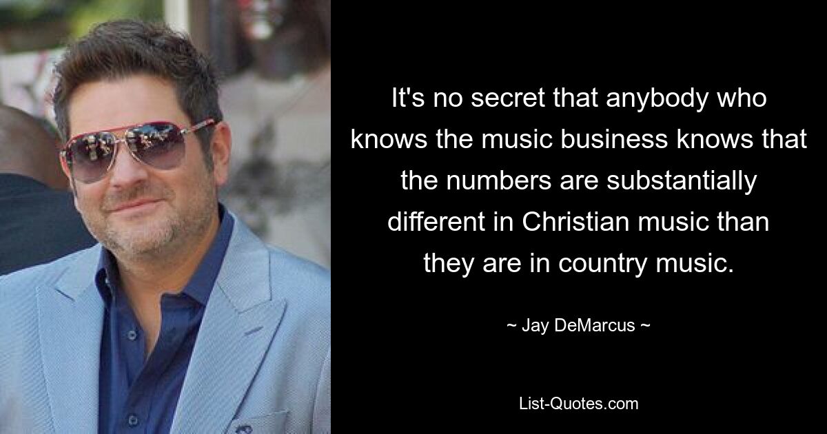 It's no secret that anybody who knows the music business knows that the numbers are substantially different in Christian music than they are in country music. — © Jay DeMarcus