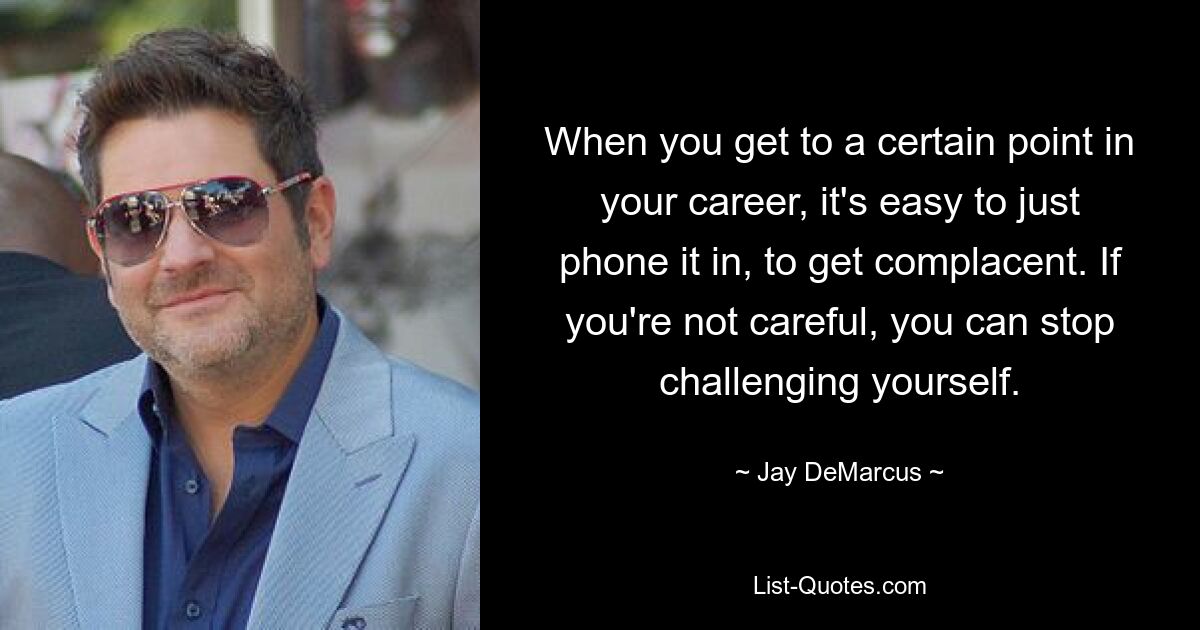 When you get to a certain point in your career, it's easy to just phone it in, to get complacent. If you're not careful, you can stop challenging yourself. — © Jay DeMarcus