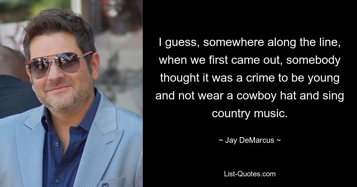 I guess, somewhere along the line, when we first came out, somebody thought it was a crime to be young and not wear a cowboy hat and sing country music. — © Jay DeMarcus