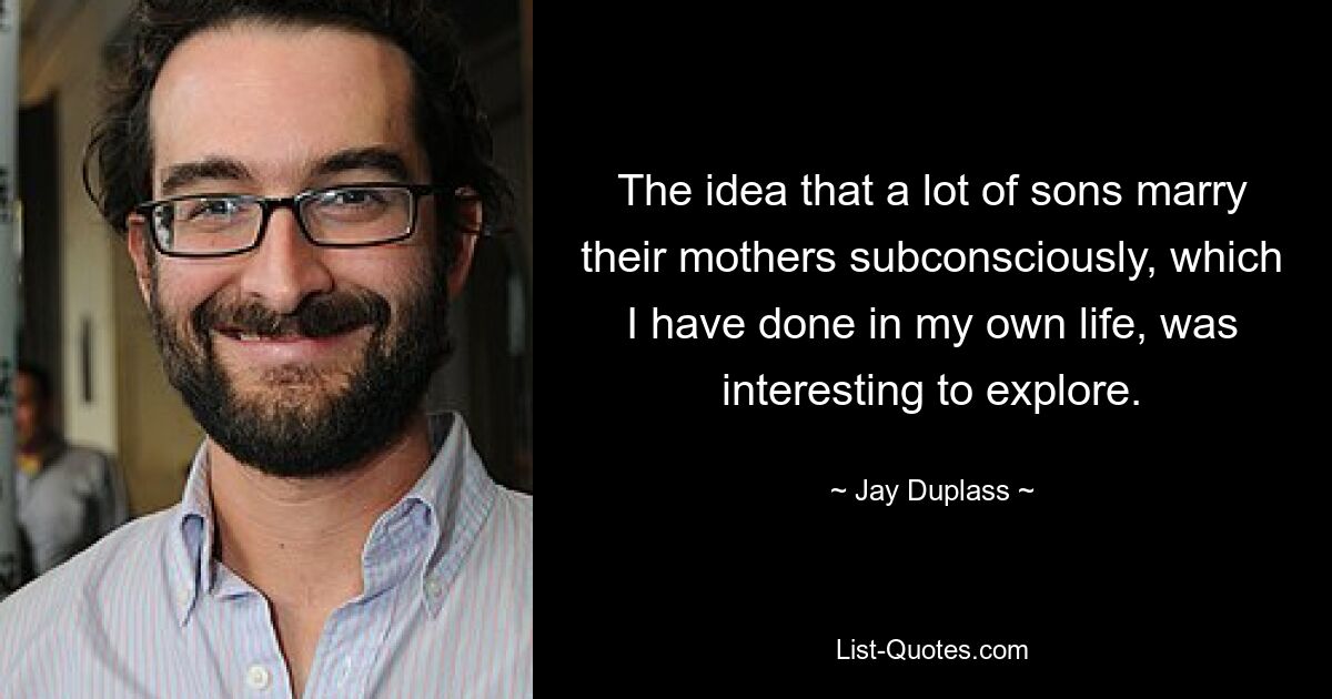 The idea that a lot of sons marry their mothers subconsciously, which I have done in my own life, was interesting to explore. — © Jay Duplass