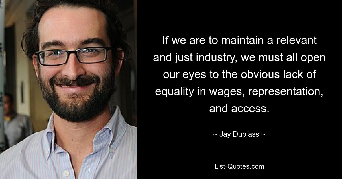 If we are to maintain a relevant and just industry, we must all open our eyes to the obvious lack of equality in wages, representation, and access. — © Jay Duplass