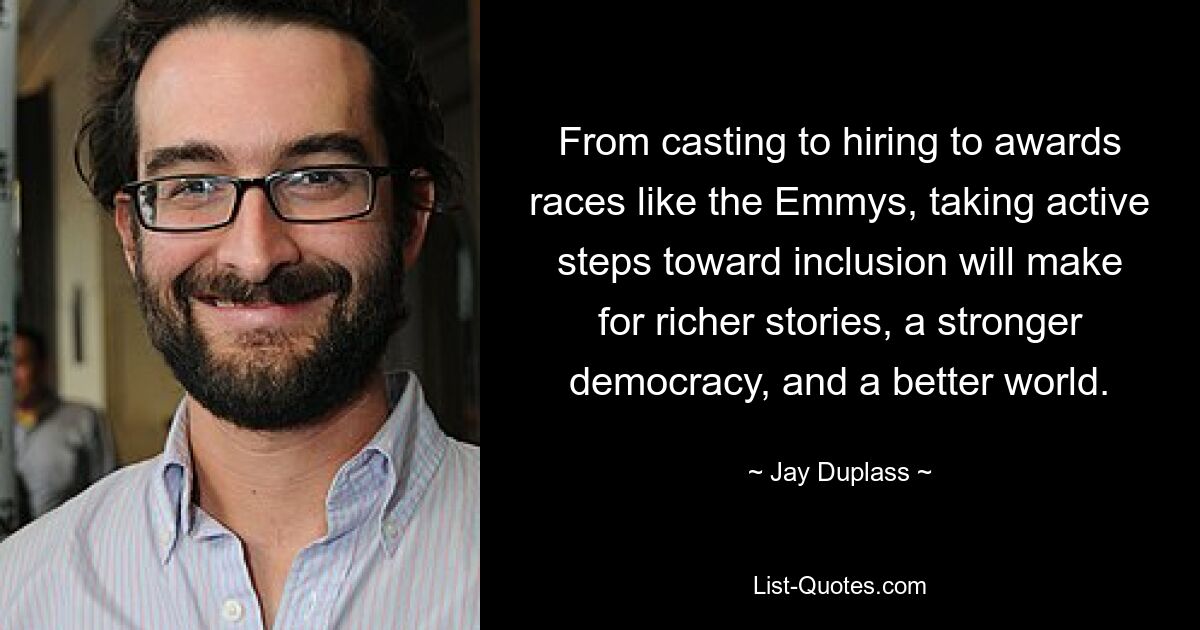 From casting to hiring to awards races like the Emmys, taking active steps toward inclusion will make for richer stories, a stronger democracy, and a better world. — © Jay Duplass