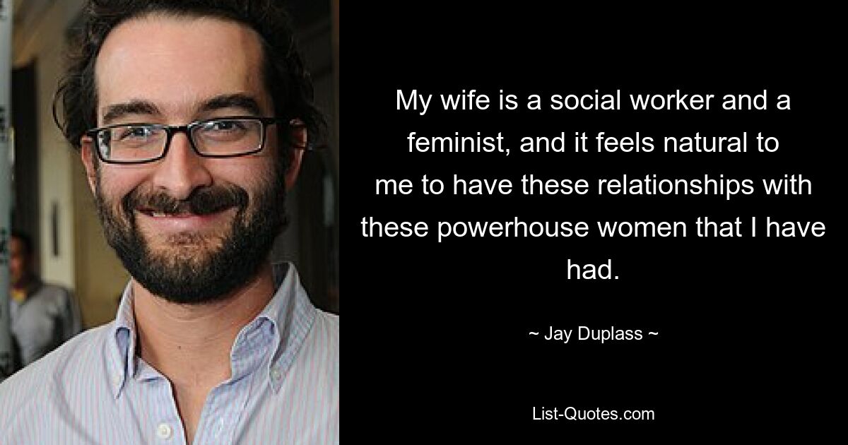 My wife is a social worker and a feminist, and it feels natural to me to have these relationships with these powerhouse women that I have had. — © Jay Duplass