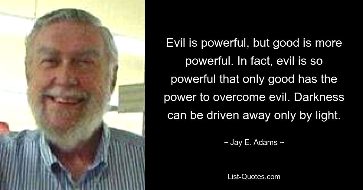 Evil is powerful, but good is more powerful. In fact, evil is so powerful that only good has the power to overcome evil. Darkness can be driven away only by light. — © Jay E. Adams