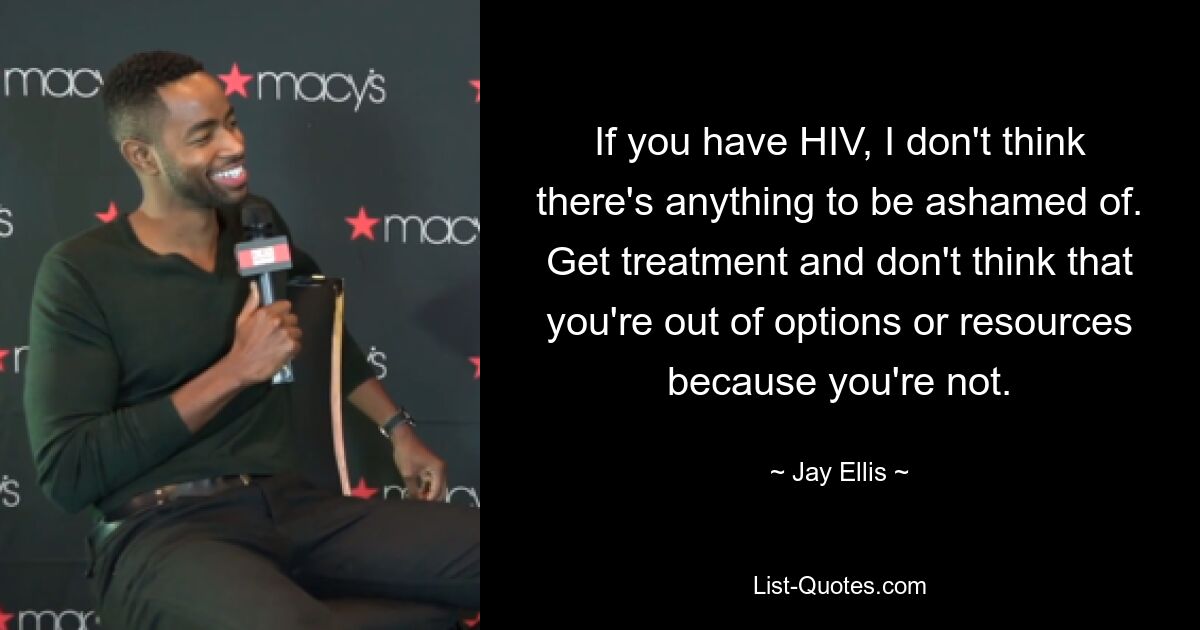 If you have HIV, I don't think there's anything to be ashamed of. Get treatment and don't think that you're out of options or resources because you're not. — © Jay Ellis