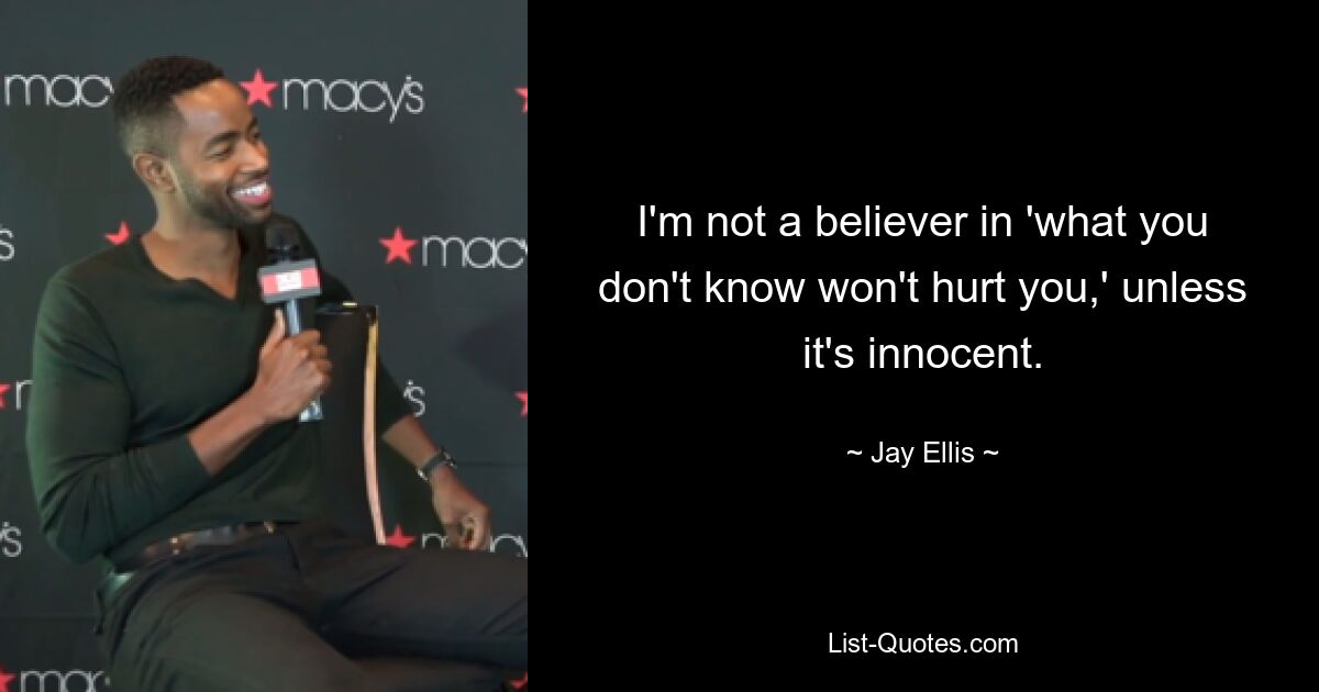 I'm not a believer in 'what you don't know won't hurt you,' unless it's innocent. — © Jay Ellis