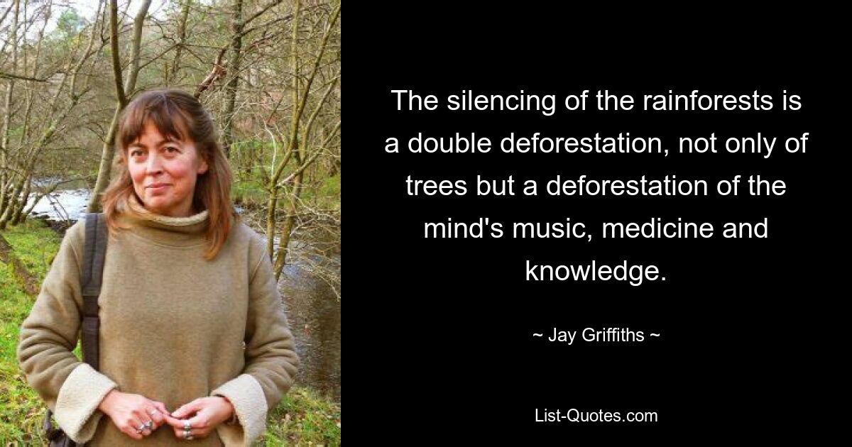 The silencing of the rainforests is a double deforestation, not only of trees but a deforestation of the mind's music, medicine and knowledge. — © Jay Griffiths