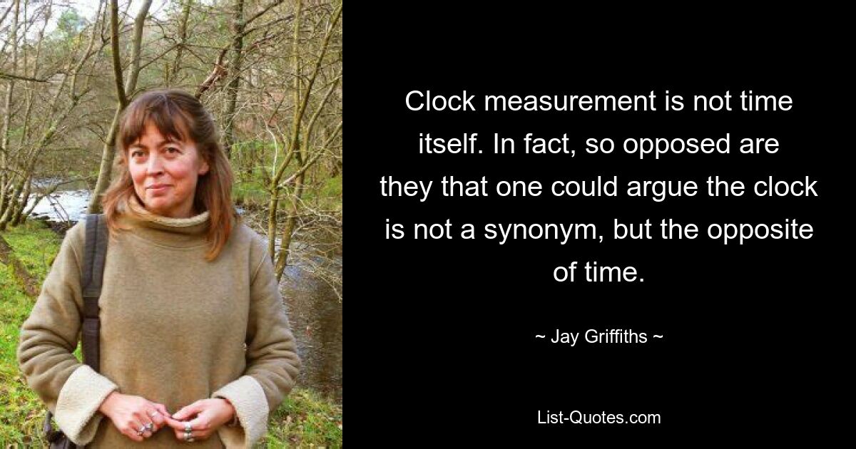 Clock measurement is not time itself. In fact, so opposed are they that one could argue the clock is not a synonym, but the opposite of time. — © Jay Griffiths