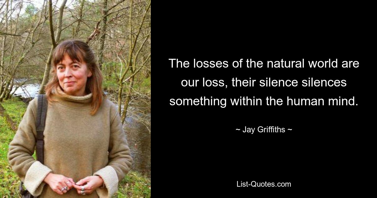 The losses of the natural world are our loss, their silence silences something within the human mind. — © Jay Griffiths