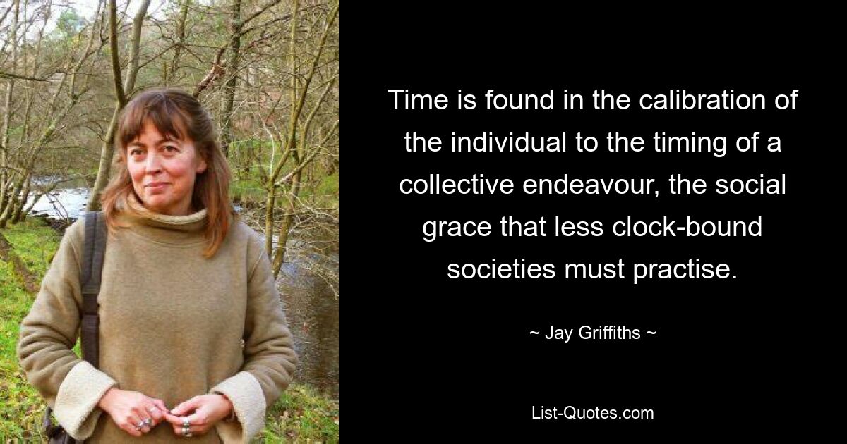 Time is found in the calibration of the individual to the timing of a collective endeavour, the social grace that less clock-bound societies must practise. — © Jay Griffiths