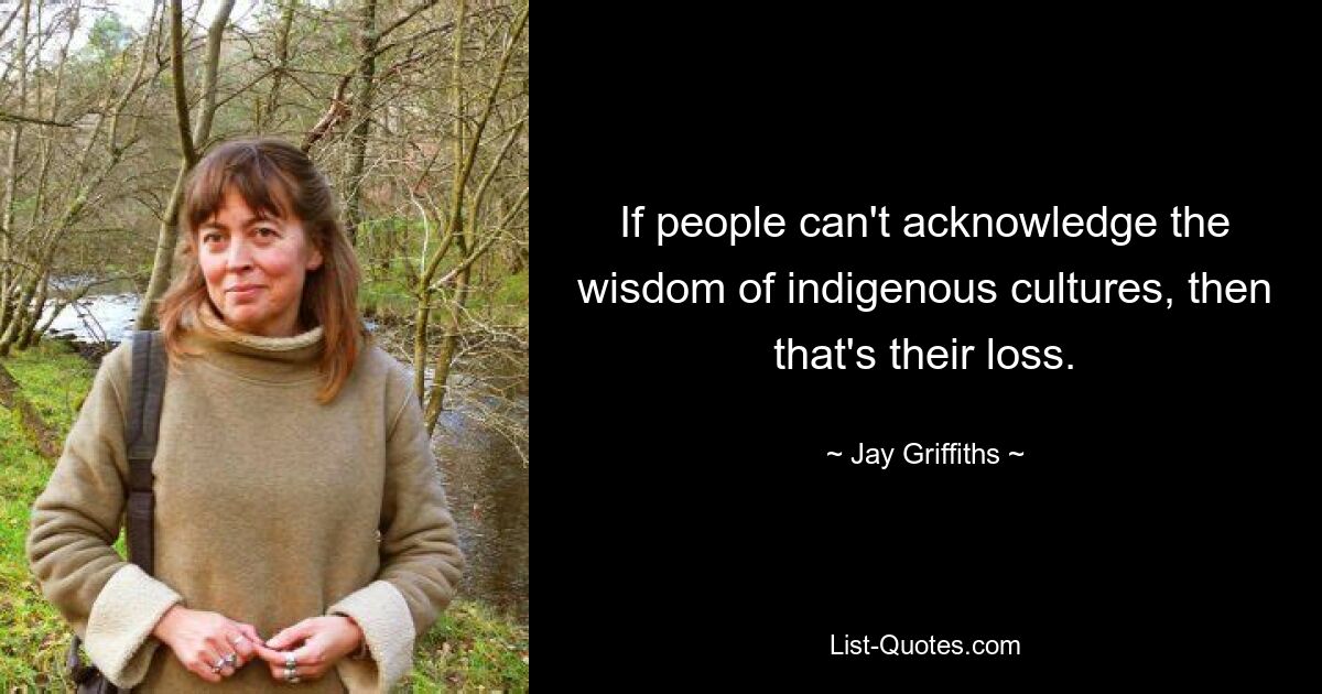 If people can't acknowledge the wisdom of indigenous cultures, then that's their loss. — © Jay Griffiths