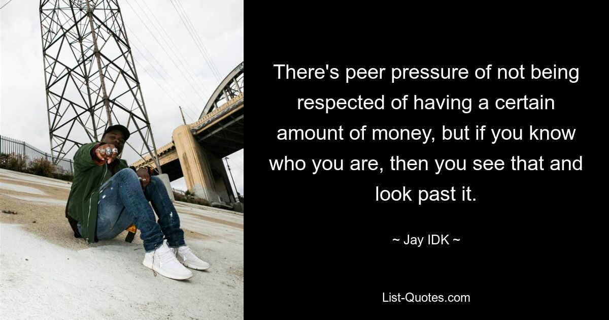 There's peer pressure of not being respected of having a certain amount of money, but if you know who you are, then you see that and look past it. — © Jay IDK