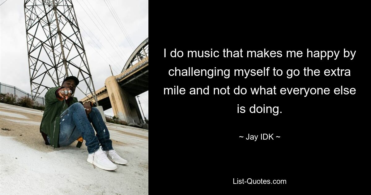 I do music that makes me happy by challenging myself to go the extra mile and not do what everyone else is doing. — © Jay IDK