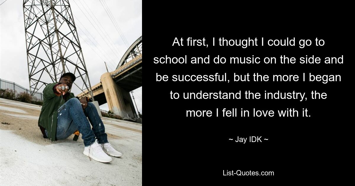 At first, I thought I could go to school and do music on the side and be successful, but the more I began to understand the industry, the more I fell in love with it. — © Jay IDK