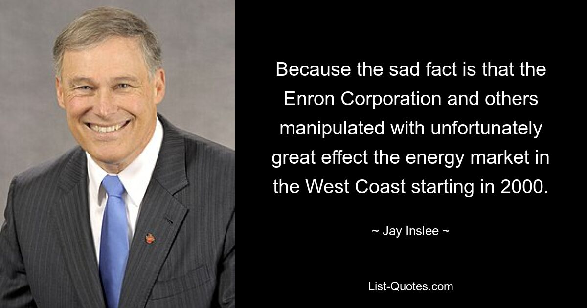 Because the sad fact is that the Enron Corporation and others manipulated with unfortunately great effect the energy market in the West Coast starting in 2000. — © Jay Inslee