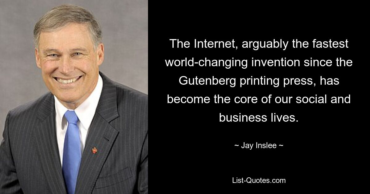 The Internet, arguably the fastest world-changing invention since the Gutenberg printing press, has become the core of our social and business lives. — © Jay Inslee