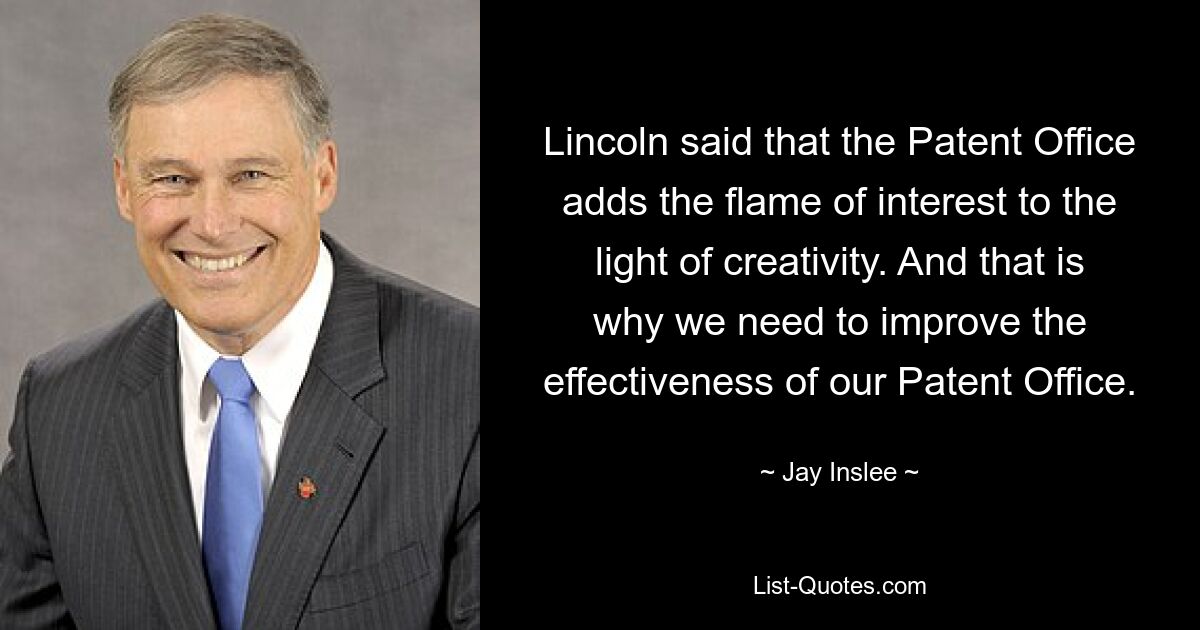 Lincoln said that the Patent Office adds the flame of interest to the light of creativity. And that is why we need to improve the effectiveness of our Patent Office. — © Jay Inslee