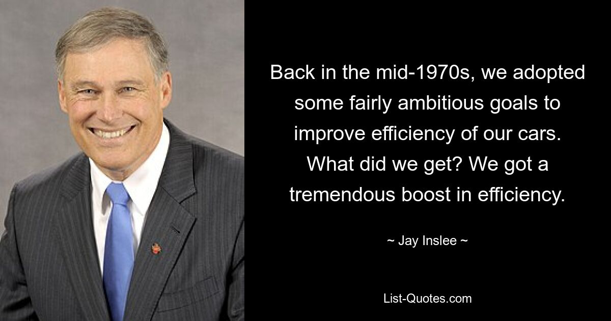 Back in the mid-1970s, we adopted some fairly ambitious goals to improve efficiency of our cars. What did we get? We got a tremendous boost in efficiency. — © Jay Inslee