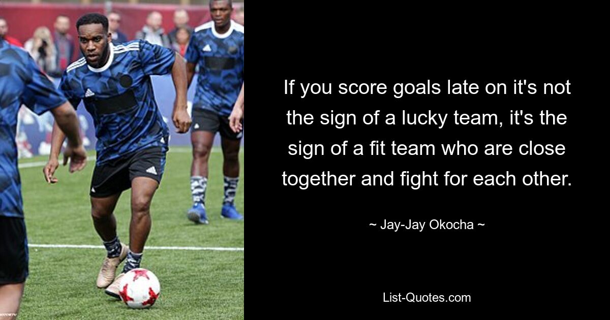 If you score goals late on it's not the sign of a lucky team, it's the sign of a fit team who are close together and fight for each other. — © Jay-Jay Okocha