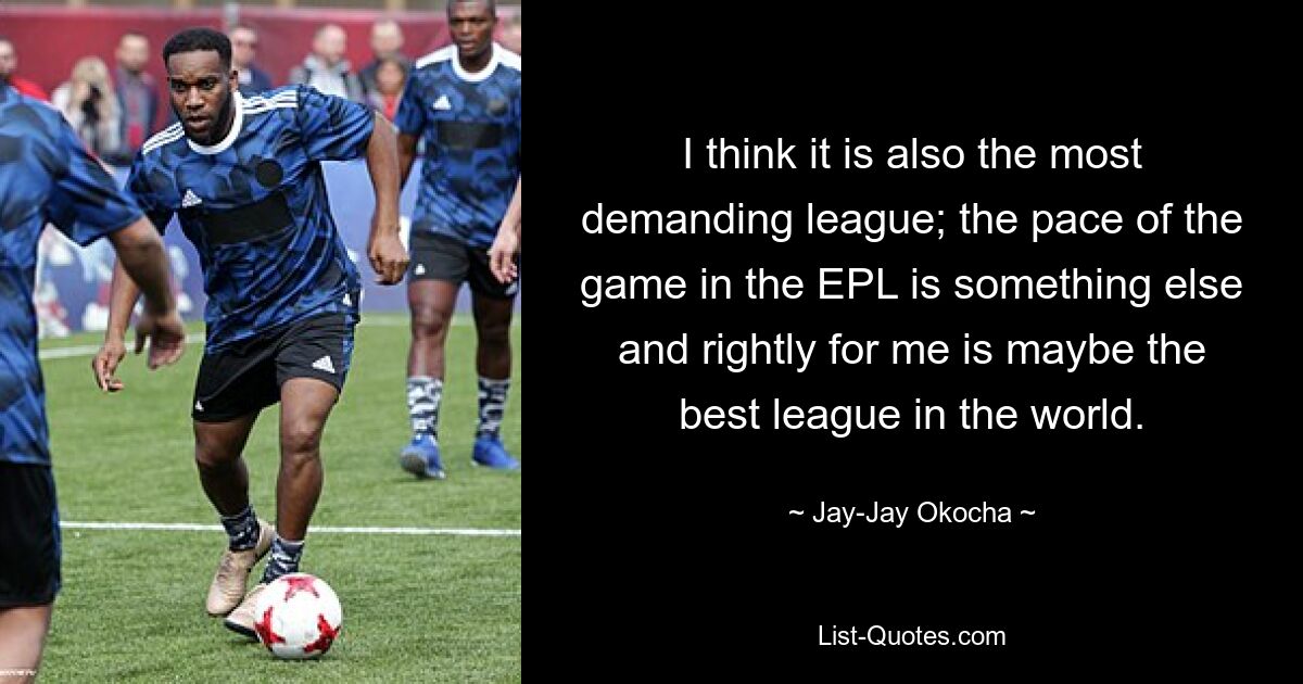 I think it is also the most demanding league; the pace of the game in the EPL is something else and rightly for me is maybe the best league in the world. — © Jay-Jay Okocha