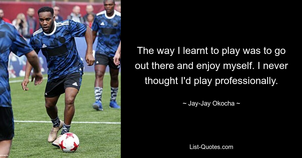 The way I learnt to play was to go out there and enjoy myself. I never thought I'd play professionally. — © Jay-Jay Okocha