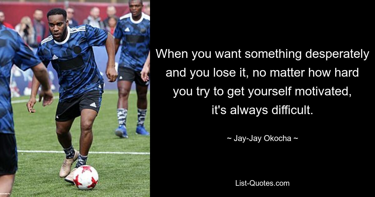 When you want something desperately and you lose it, no matter how hard you try to get yourself motivated, it's always difficult. — © Jay-Jay Okocha