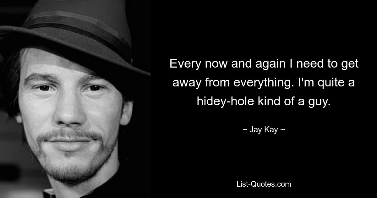 Every now and again I need to get away from everything. I'm quite a hidey-hole kind of a guy. — © Jay Kay