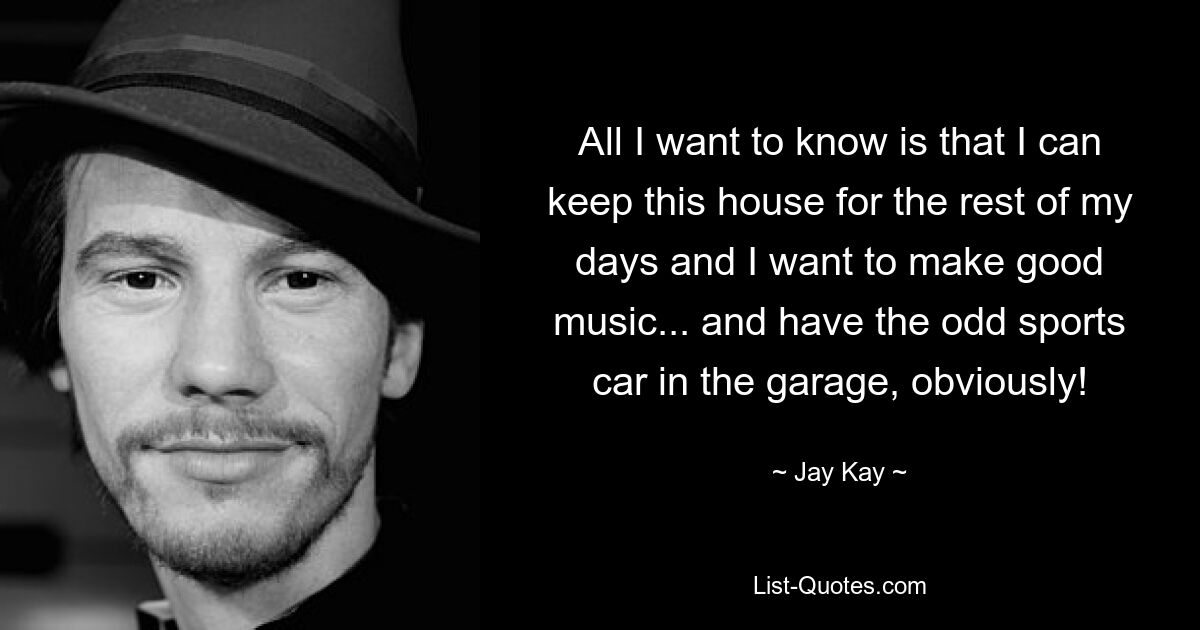 All I want to know is that I can keep this house for the rest of my days and I want to make good music... and have the odd sports car in the garage, obviously! — © Jay Kay