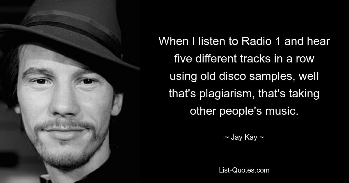 When I listen to Radio 1 and hear five different tracks in a row using old disco samples, well that's plagiarism, that's taking other people's music. — © Jay Kay