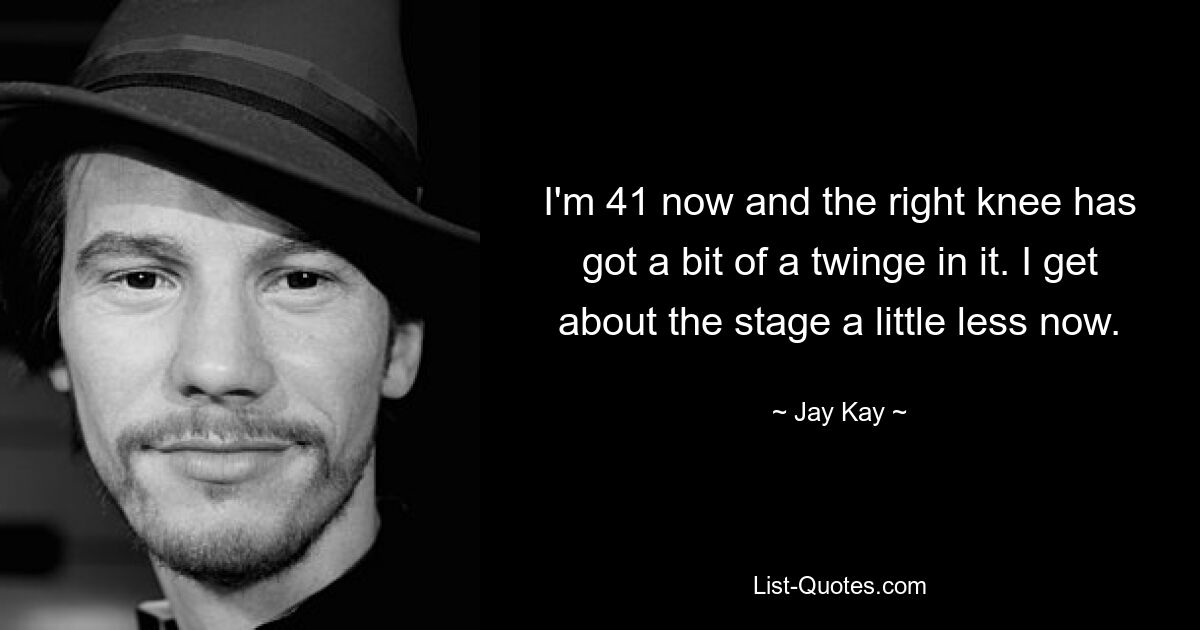 I'm 41 now and the right knee has got a bit of a twinge in it. I get about the stage a little less now. — © Jay Kay