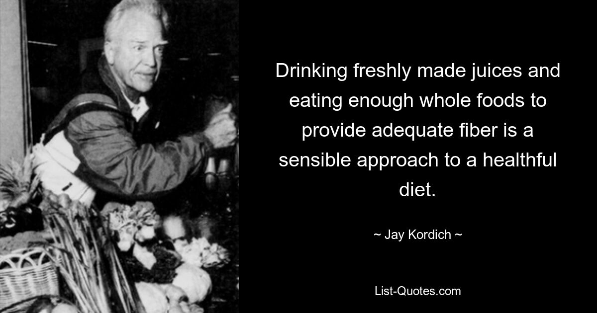 Drinking freshly made juices and eating enough whole foods to provide adequate fiber is a sensible approach to a healthful diet. — © Jay Kordich