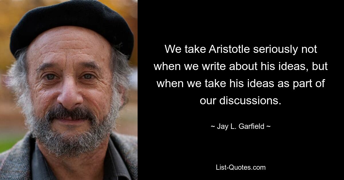 We take Aristotle seriously not when we write about his ideas, but when we take his ideas as part of our discussions. — © Jay L. Garfield