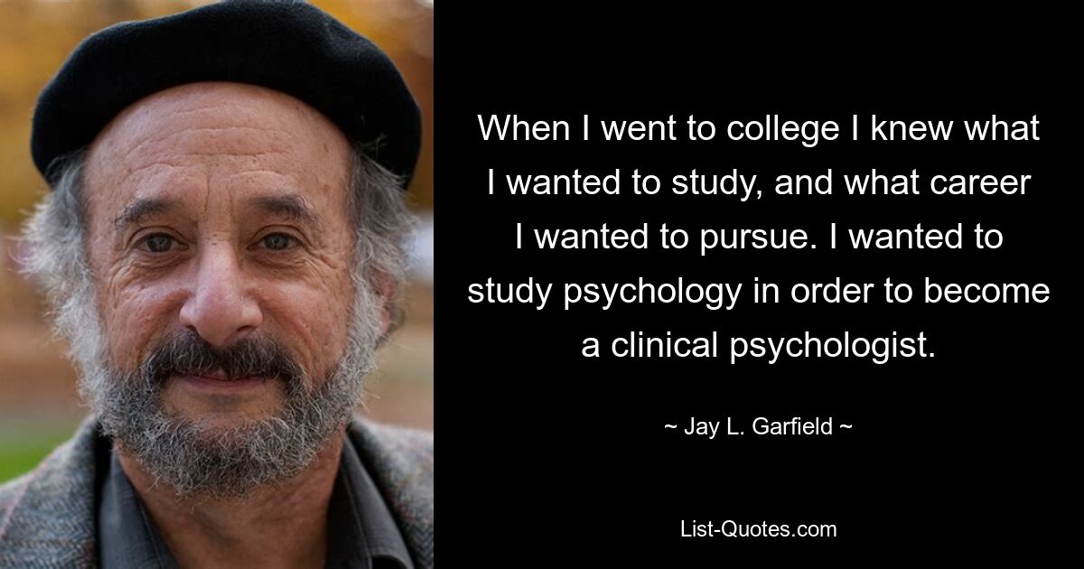 When I went to college I knew what I wanted to study, and what career I wanted to pursue. I wanted to study psychology in order to become a clinical psychologist. — © Jay L. Garfield