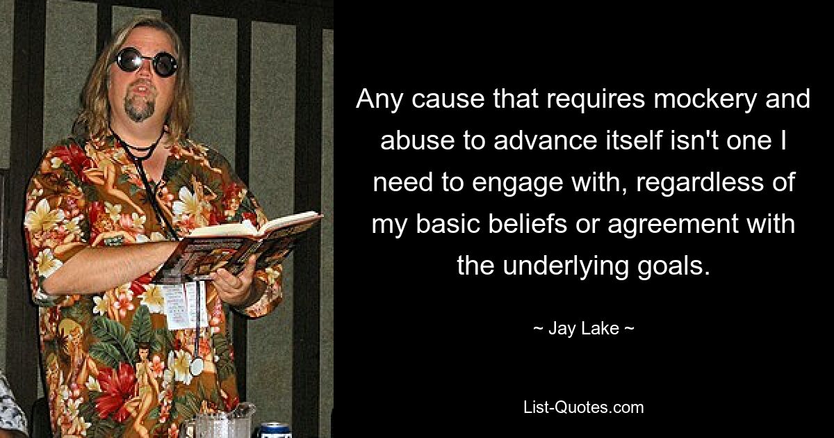 Any cause that requires mockery and abuse to advance itself isn't one I need to engage with, regardless of my basic beliefs or agreement with the underlying goals. — © Jay Lake