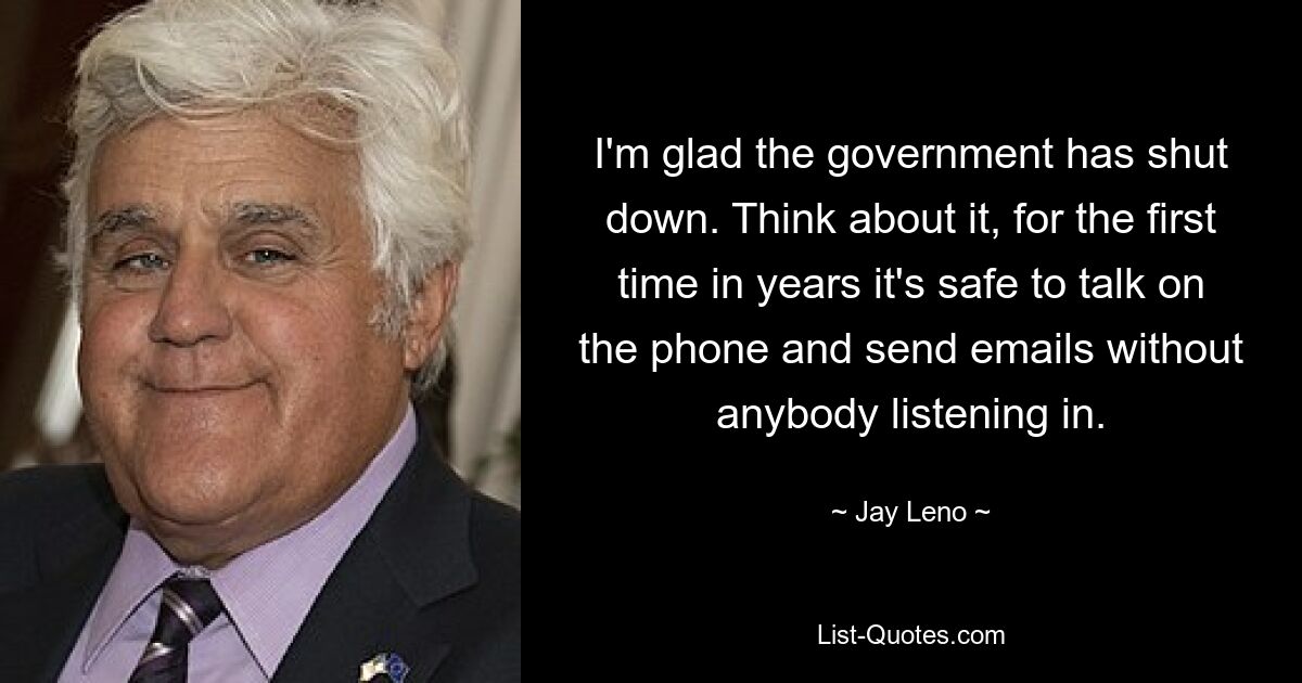 I'm glad the government has shut down. Think about it, for the first time in years it's safe to talk on the phone and send emails without anybody listening in. — © Jay Leno