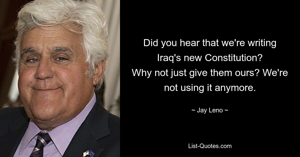 Did you hear that we're writing Iraq's new Constitution?
Why not just give them ours? We're not using it anymore. — © Jay Leno