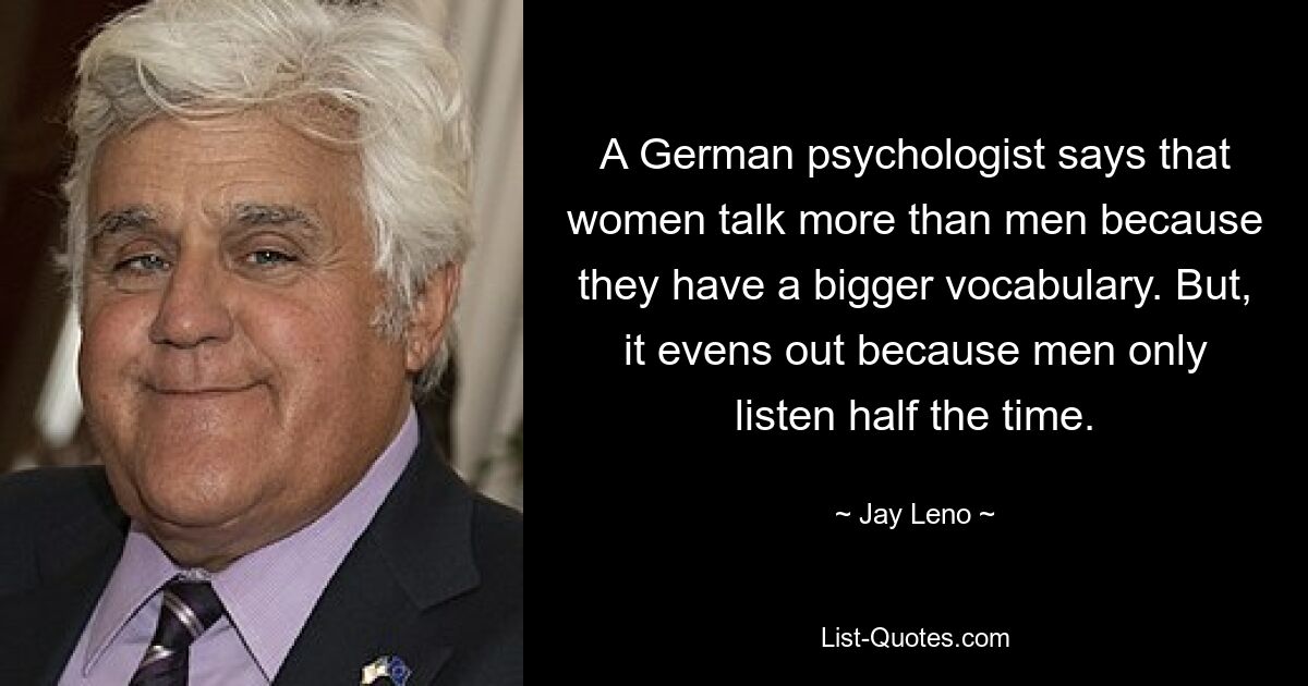 A German psychologist says that women talk more than men because they have a bigger vocabulary. But, it evens out because men only listen half the time. — © Jay Leno