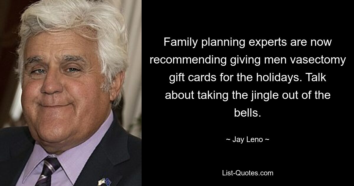 Family planning experts are now recommending giving men vasectomy gift cards for the holidays. Talk about taking the jingle out of the bells. — © Jay Leno