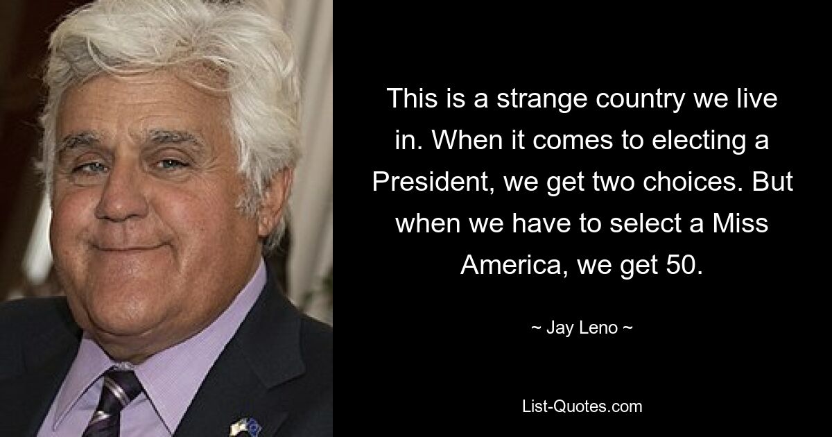 This is a strange country we live in. When it comes to electing a President, we get two choices. But when we have to select a Miss America, we get 50. — © Jay Leno