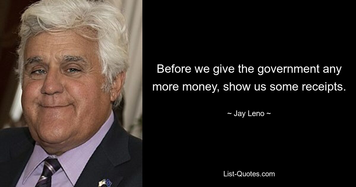 Before we give the government any more money, show us some receipts. — © Jay Leno