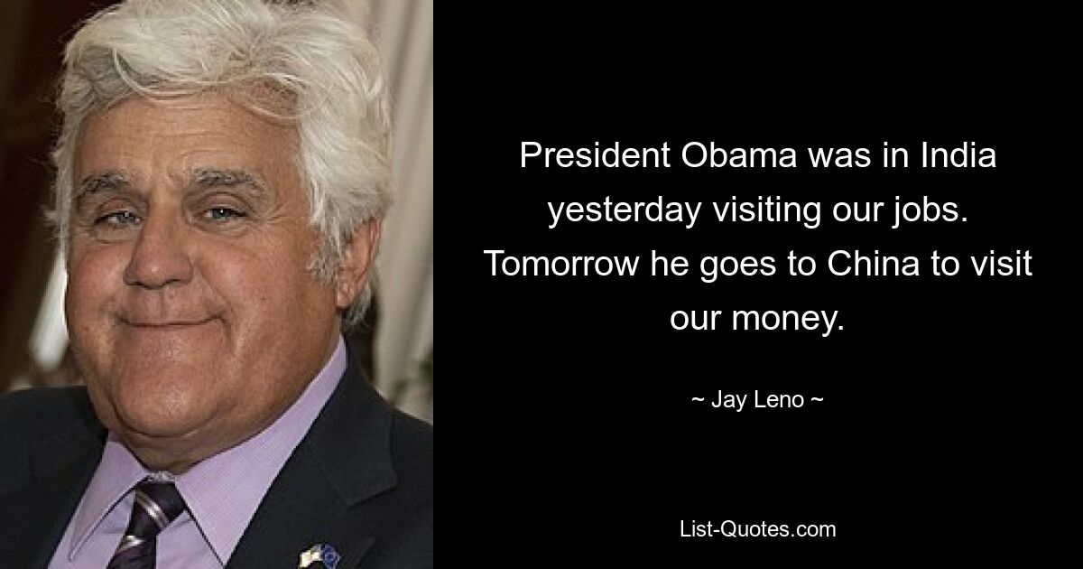 President Obama was in India yesterday visiting our jobs. Tomorrow he goes to China to visit our money. — © Jay Leno