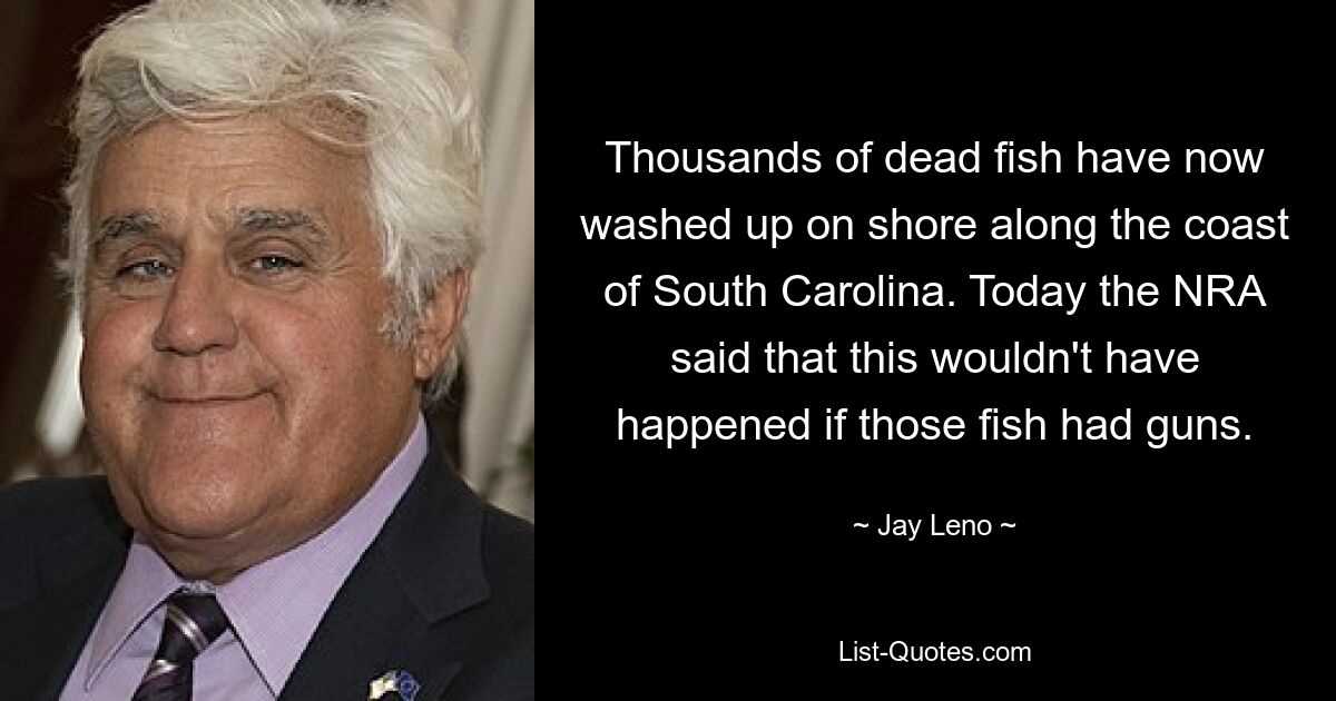 Thousands of dead fish have now washed up on shore along the coast of South Carolina. Today the NRA said that this wouldn't have happened if those fish had guns. — © Jay Leno