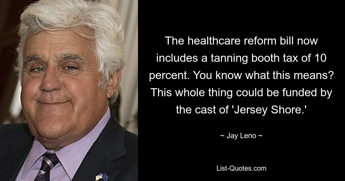 The healthcare reform bill now includes a tanning booth tax of 10 percent. You know what this means? This whole thing could be funded by the cast of 'Jersey Shore.' — © Jay Leno